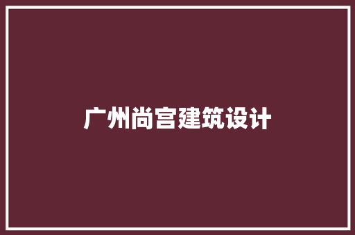广州尚宫建筑设计 施工工艺