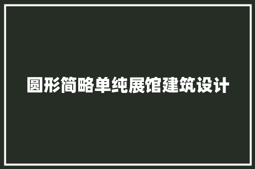 圆形简略单纯展馆建筑设计 施工工艺