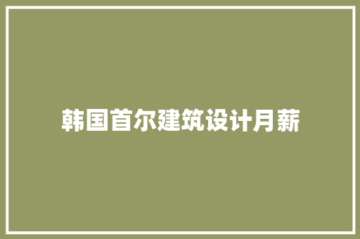 韩国首尔建筑设计月薪 工艺流程