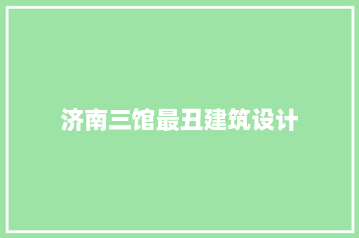 济南三馆最丑建筑设计 施工管理