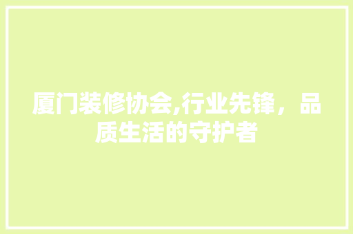 厦门装修协会,行业先锋，品质生活的守护者 施工管理