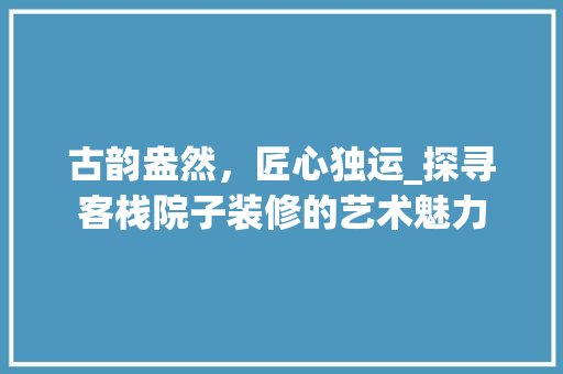 古韵盎然，匠心独运_探寻客栈院子装修的艺术魅力 知识问答