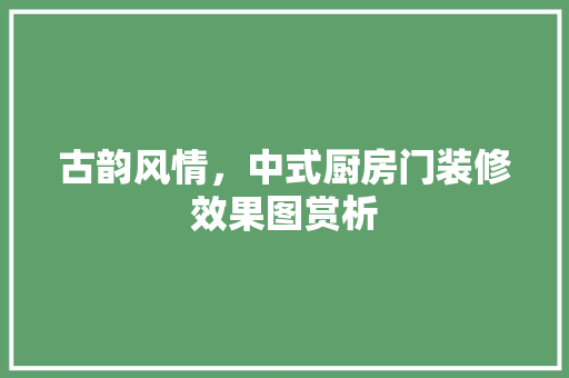 古韵风情，中式厨房门装修效果图赏析 工艺流程