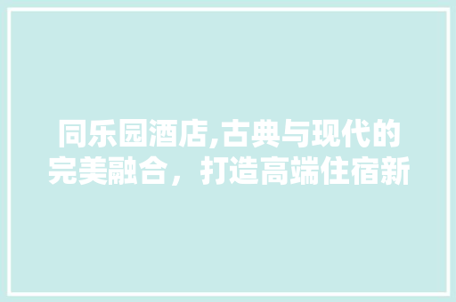 同乐园酒店,古典与现代的完美融合，打造高端住宿新体验
