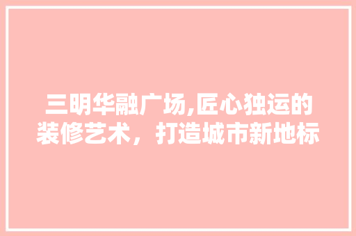 三明华融广场,匠心独运的装修艺术，打造城市新地标 施工工艺