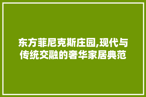 东方菲尼克斯庄园,现代与传统交融的奢华家居典范 材料设备