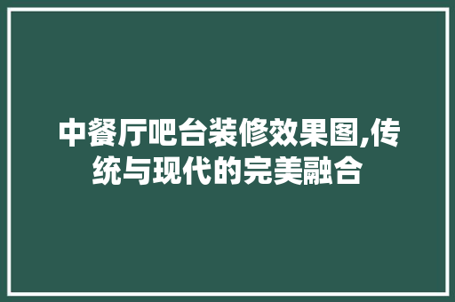 中餐厅吧台装修效果图,传统与现代的完美融合 知识问答