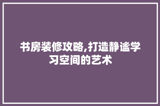 书房装修攻略,打造静谧学习空间的艺术 住宅建筑设计
