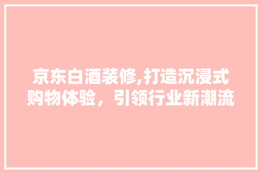 京东白酒装修,打造沉浸式购物体验，引领行业新潮流 施工技术