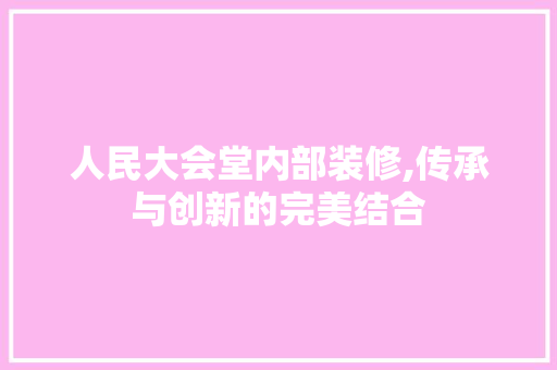 人民大会堂内部装修,传承与创新的完美结合 施工管理