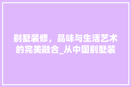 别墅装修，品味与生活艺术的完美融合_从中国别墅装修网看高端住宅装修趋势 知识问答