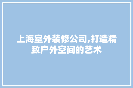 上海室外装修公司,打造精致户外空间的艺术 工艺流程