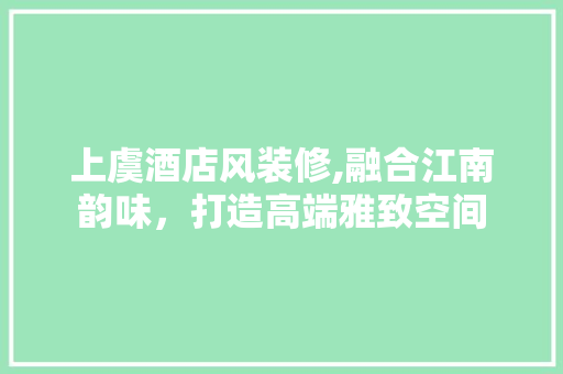 上虞酒店风装修,融合江南韵味，打造高端雅致空间 施工管理