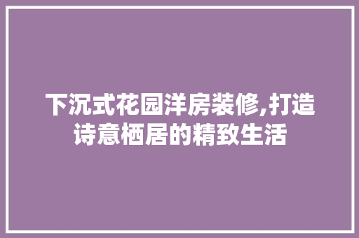 下沉式花园洋房装修,打造诗意栖居的精致生活