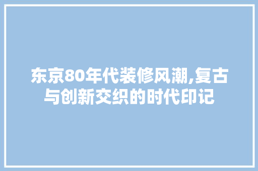 东京80年代装修风潮,复古与创新交织的时代印记 施工管理