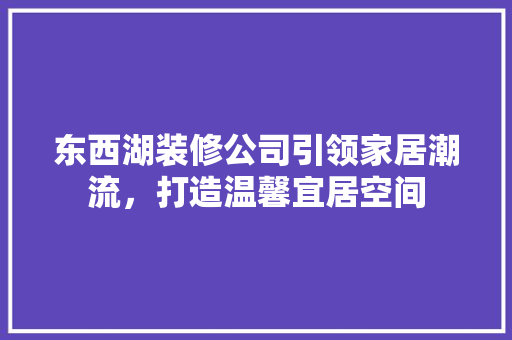 东西湖装修公司引领家居潮流，打造温馨宜居空间 施工管理