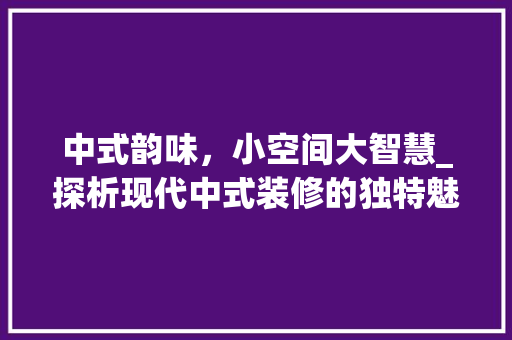 中式韵味，小空间大智慧_探析现代中式装修的独特魅力 工艺流程