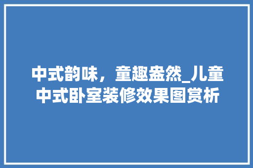 中式韵味，童趣盎然_儿童中式卧室装修效果图赏析 常见问题