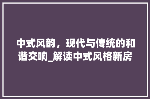中式风韵，现代与传统的和谐交响_解读中式风格新房装修效果图 施工技术