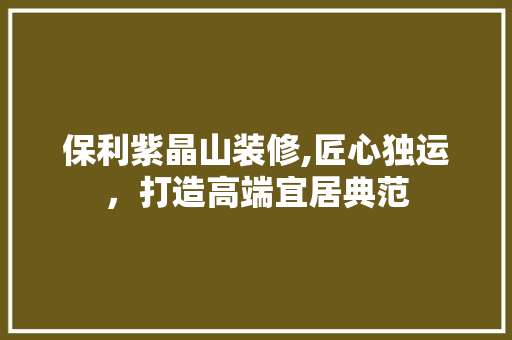 保利紫晶山装修,匠心独运，打造高端宜居典范 新型材料