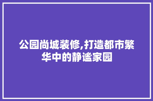 公园尚城装修,打造都市繁华中的静谧家园 材料设备
