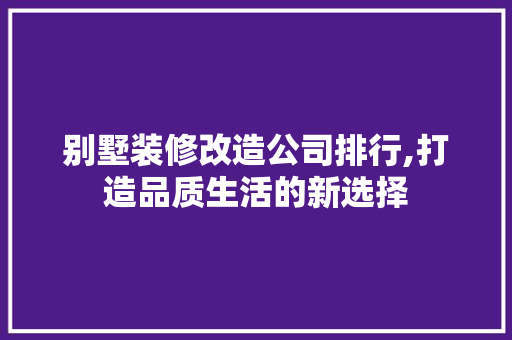 别墅装修改造公司排行,打造品质生活的新选择 建筑设计