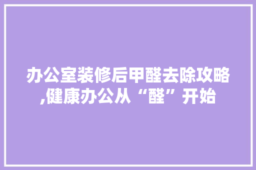办公室装修后甲醛去除攻略,健康办公从“醛”开始 施工管理