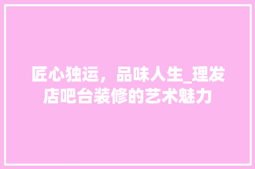 匠心独运，品味人生_理发店吧台装修的艺术魅力 常见问题