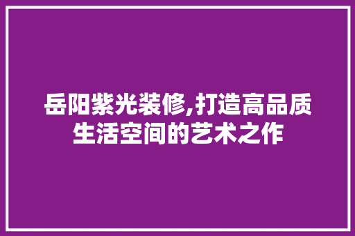 岳阳紫光装修,打造高品质生活空间的艺术之作 施工技术