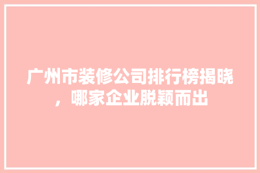 广州市装修公司排行榜揭晓，哪家企业脱颖而出 知识问答