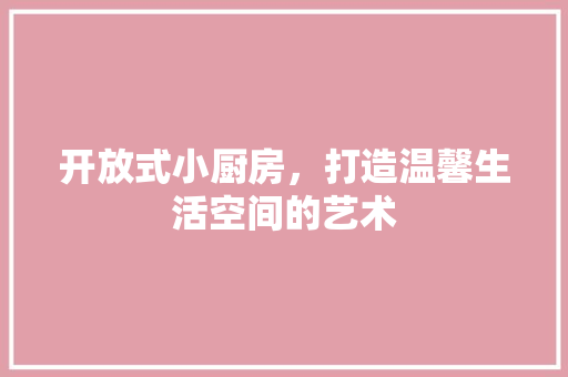 开放式小厨房，打造温馨生活空间的艺术 施工技术