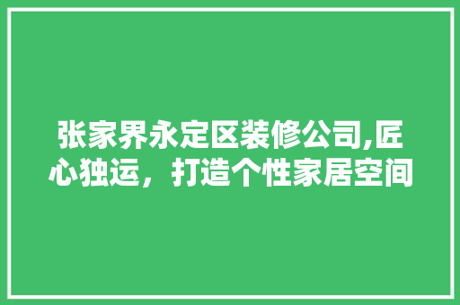 张家界永定区装修公司,匠心独运，打造个性家居空间 生态建筑设计