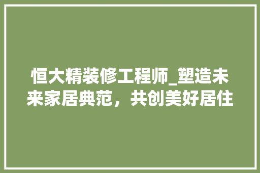 恒大精装修工程师_塑造未来家居典范，共创美好居住生活