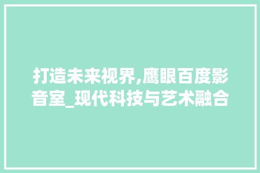 打造未来视界,鹰眼百度影音室_现代科技与艺术融合的装修典范 住宅建筑设计