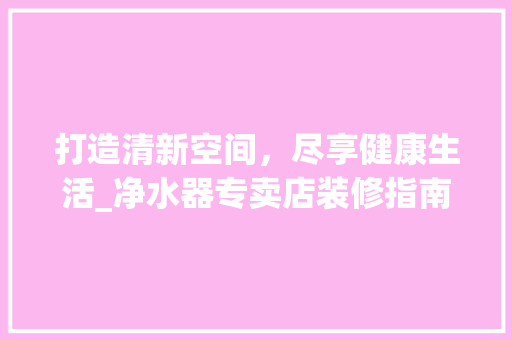 打造清新空间，尽享健康生活_净水器专卖店装修指南 常用建材
