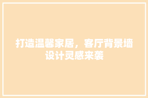 打造温馨家居，客厅背景墙设计灵感来袭 工艺流程