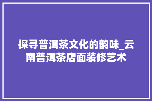 探寻普洱茶文化的韵味_云南普洱茶店面装修艺术 施工工艺