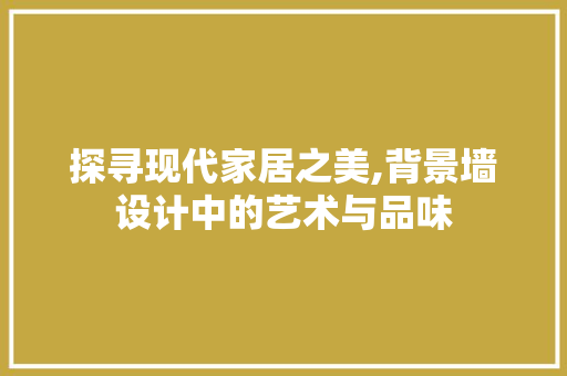 探寻现代家居之美,背景墙设计中的艺术与品味 工艺流程