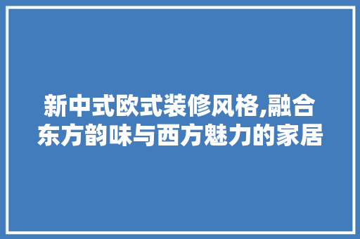 新中式欧式装修风格,融合东方韵味与西方魅力的家居艺术 工艺流程
