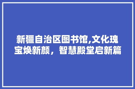 新疆自治区图书馆,文化瑰宝焕新颜，智慧殿堂启新篇 材料设备