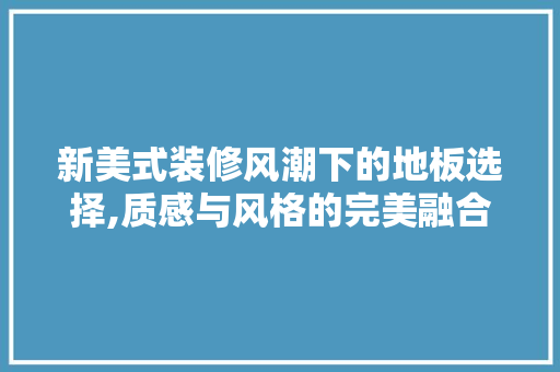 新美式装修风潮下的地板选择,质感与风格的完美融合 常见问题