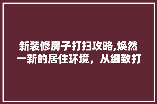 新装修房子打扫攻略,焕然一新的居住环境，从细致打扫开始 知识问答