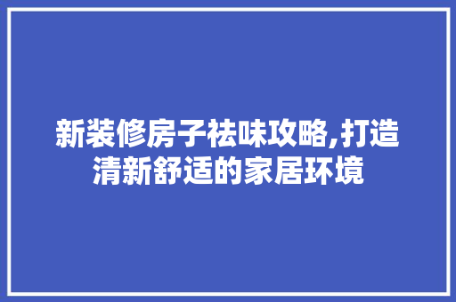 新装修房子祛味攻略,打造清新舒适的家居环境 施工管理
