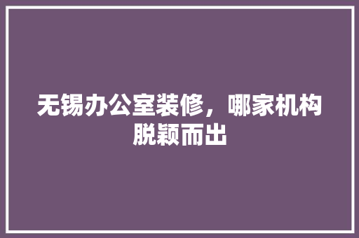 无锡办公室装修，哪家机构脱颖而出 常见问题