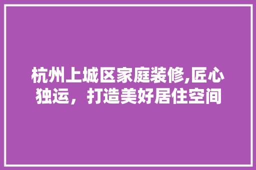 杭州上城区家庭装修,匠心独运，打造美好居住空间 施工技术