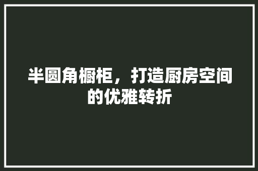 半圆角橱柜，打造厨房空间的优雅转折