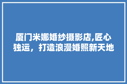 厦门米娜婚纱摄影店,匠心独运，打造浪漫婚照新天地 工艺流程