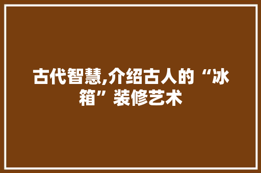 古代智慧,介绍古人的“冰箱”装修艺术 施工工艺