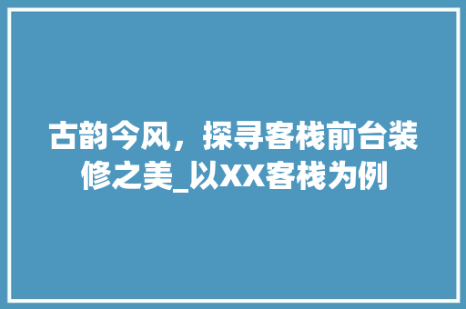 古韵今风，探寻客栈前台装修之美_以XX客栈为例 施工技术