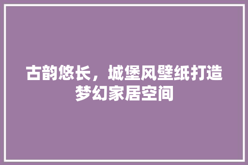 古韵悠长，城堡风壁纸打造梦幻家居空间 施工管理